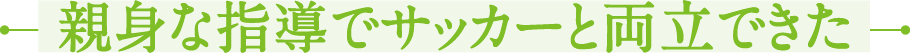 親身な指導でサッカーと両立できた
