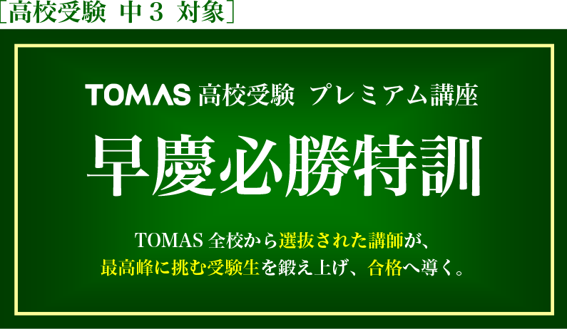TOMAS 高校受験 プレミアム講座 早慶必勝特訓 TOMAS 全校から選抜された講師が、最高峰に挑む受験生を鍛え上げ、合格へ導く。 