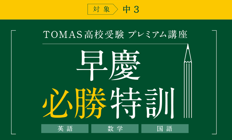 TOMAS 高校受験 プレミアム講座 早慶必勝特訓 TOMAS 全校から選抜された講師が、最高峰に挑む受験生を鍛え上げ、合格へ導く。 