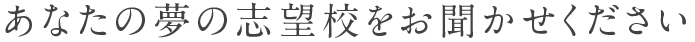 あなたの夢の志望校をお聞かせください