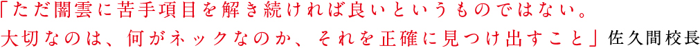 「ただ闇雲に苦手項目を解き続ければ良いというものではない。大切なのは、何がネックなのか、それを正確に見つけ出すこと」−佐久間校長