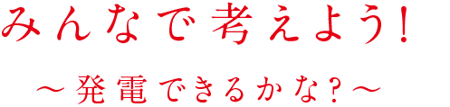 みんなで考えよう！ ～発電できるかな？～