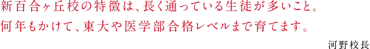 「新百合ヶ丘校の特徴は、長く通っている生徒が多いこと。 何年もかけて、東大や医学部合格レベルまで育てます。」